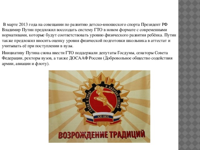  В марте 2013 года на совещании по развитию детско-юношеского спорта Президент РФ Владимир Путин предложил воссоздать систему ГТО в новом формате с современными нормативами, которые будут соответствовать уровню физического развития ребёнка. Путин также предложил вносить оценку уровня физической подготовки школьника в аттестат и учитывать её при поступлении в вузы. Инициативу Путина снова ввести ГТО поддержали депутаты Госдумы, сенаторы Совета Федерации, ректоры вузов, а также ДОСААФ России (Добровольное общество содействия армии, авиации и флоту). 