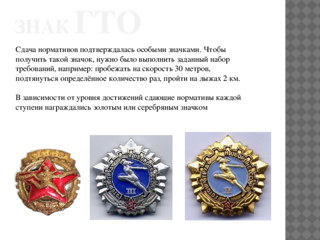 Знак  гто Сдача нормативов подтверждалась особыми значками. Чтобы получить такой значок, нужно было выполнить заданный набор требований, например: пробежать на скорость 30 метров, подтянуться определённое количество раз, пройти на лыжах 2 км. В зависимости от уровня достижений сдающие нормативы каждой ступени награждались золотым или серебряным значком 