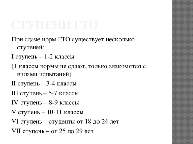 Ступени гто При сдаче норм ГТО существует несколько ступеней: I ступень – 1-2 классы (1 классы нормы не сдают, только знакомятся с видами испытаний) II ступень – 3-4 классы III ступень – 5-7 классы IV ступень – 8-9 классы V ступень – 10-11 классы VI ступень – студенты от 18 до 24 лет VII ступень – от 25 до 29 лет 