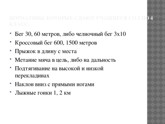  Нормативы, которые сдают учащиеся со 2 по 4 класс: Бег 30, 60 метров, либо челночный бег 3х10 Кроссовый бег 600, 1500 метров Прыжок в длину с места Метание мяча в цель, либо на дальность Подтягивание на высокой и низкой перекладинах Наклон вниз с прямыми ногами Лыжные гонки 1, 2 км 