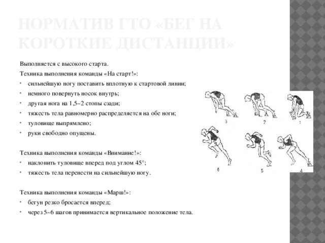 Норматив ГТО «бег на короткие дистанции» Выполняется с высокого старта. Техника выполнения команды «На старт!»: сильнейшую ногу поставить вплотную к стартовой линии; немного повернуть носок внутрь; другая нога на 1,5–2 стопы сзади; тяжесть тела равномерно распределяется на обе ноги; туловище выпрямлено; руки свободно опущены. Техника выполнения команды «Внимание!»: наклонить туловище вперед под углом 45°; тяжесть тела перенести на сильнейшую ногу. Техника выполнения команды «Марш!»: бегун резко бросается вперед; через 5–6 шагов принимается вертикальное положение тела. 