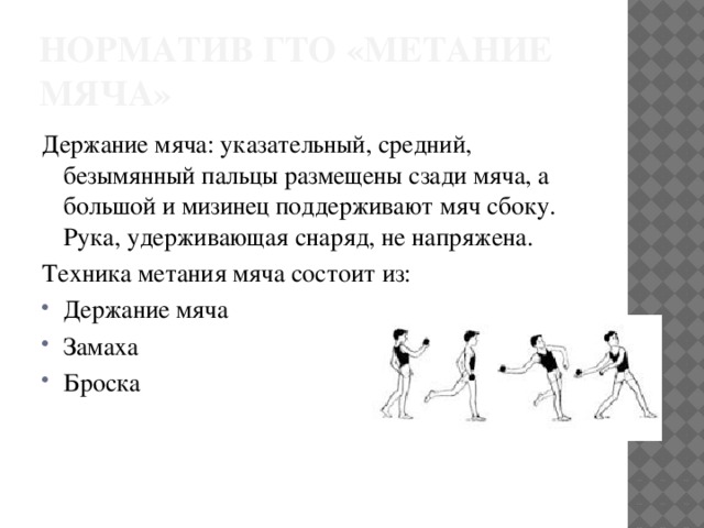 Норматив ГТО «метание мяча» Держание мяча: указательный, средний, безымянный пальцы размещены сзади мяча, а большой и мизинец поддерживают мяч сбоку. Рука, удерживающая снаряд, не напряжена. Техника метания мяча состоит из: Держание мяча Замаха Броска 
