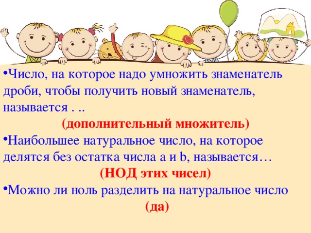Число, на которое надо умножить знаменатель дроби, чтобы получить новый знаменатель, называется . .. (дополнительный множитель) Наибольшее натуральное число, на которое делятся без остатка числа а и b , называется …  (НОД этих чисел) Можно ли ноль разделить на натуральное число  (да) 