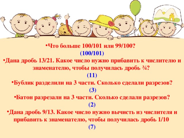 Что больше 100/101 или 99/100? (100/101) Дана дробь 13/21. Какое число нужно прибавить к числителю и знаменателю, чтобы получилась дробь ¾? (11) Бублик разделили на 3 части. Сколько сделали разрезов?  (3) Батон разрезали на 3 части. Сколько сделали разрезов? (2) Дана дробь 9/13. Какое число нужно вычисть из числителя и прибавить к знаменателю, чтобы получилась дробь 1/10  (7) 
