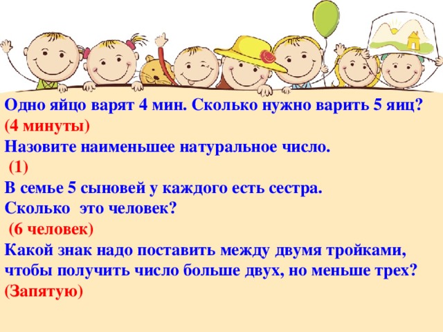 Одно яйцо варят 4 мин. Сколько нужно варить 5 яиц? (4 минуты) Назовите наименьшее натуральное число.  (1) В семье 5 сыновей у каждого есть сестра. Сколько это человек?  (6 человек) Какой знак надо поставить между двумя тройками, чтобы получить число больше двух, но меньше трех? (Запятую)  