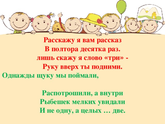 Расскажу я вам рассказ В полтора десятка раз. лишь скажу я слово « три » - Руку вверх ты подними. Однажды щуку мы поймали, Распотрошили, а внутри Рыбешек мелких увидали И не одну, а целых … две.  