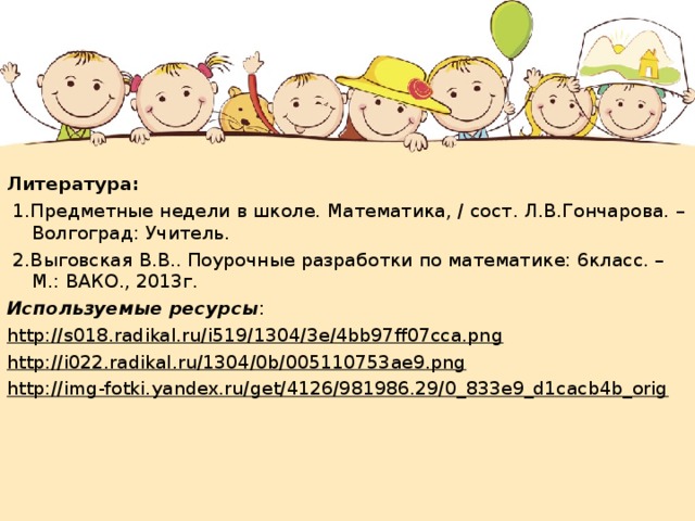 Литература:  1.Предметные недели в школе. Математика, / сост. Л.В.Гончарова. – Волгоград: Учитель.  2.Выговская В.В.. Поурочные разработки по математике: 6класс. – М.: ВАКО., 2013г. Используемые  ресурсы : http://s018.radikal.ru/i519/1304/3e/4bb97ff07cca.png http://i022.radikal.ru/1304/0b/005110753ae9.png http://img-fotki.yandex.ru/get/4126/981986.29/0_833e9_d1cacb4b_orig 