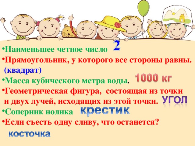 Наименьшее четное число Прямоугольник, у которого все стороны равны.  (квадрат) Масса кубического метра воды . Геометрическая фигура, состоящая из точки  и двух лучей, исходящих из этой точки.  Соперник нолика Если съесть одну сливу, что останется? 