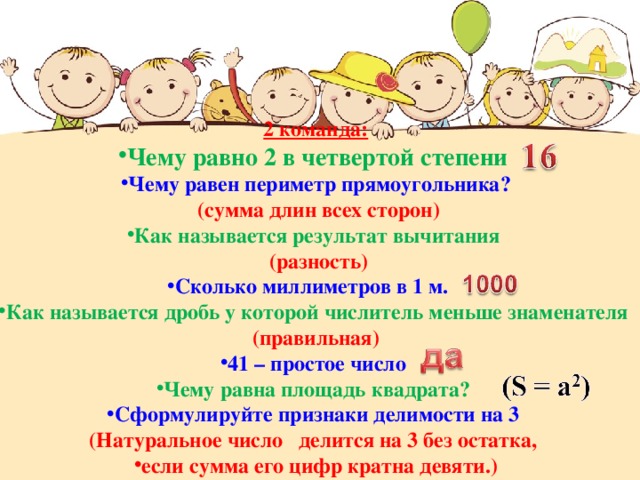 2 команда: Чему равно 2 в четвертой степени Чему равен периметр прямоугольника?  (сумма длин всех сторон) Как называется результат вычитания  (разность) Сколько миллиметров в 1 м. Как называется дробь у которой числитель меньше знаменателя (правильная) 41 – простое число Чему равна площадь квадрата? Сформулируйте признаки делимости на 3 (Натуральное число делится на 3 без остатка, если сумма его цифр кратна девяти.) 