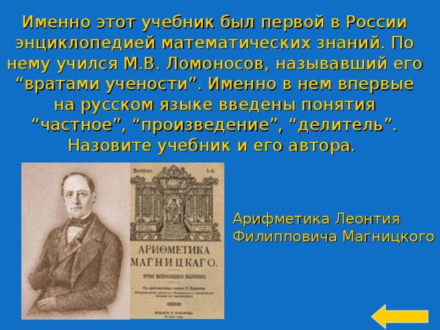 Именно этот учебник был первой в России энциклопедией математических знаний. По нему учился М.В. Ломоносов, называвший его “вратами учености”. Именно в нем впервые на русском языке введены понятия “частное”, “произведение”, “делитель”. Назовите учебник и его автора. Арифметика Леонтия Филипповича Магницкого 