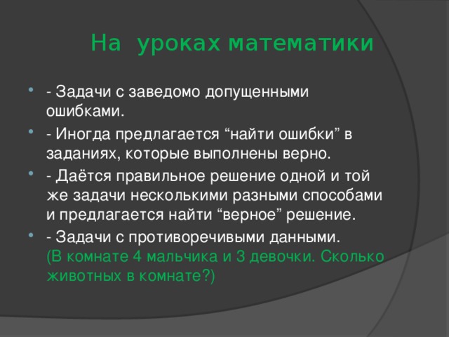  На уроках математики - Задачи с заведомо допущенными ошибками. - Иногда предлагается “найти ошибки” в заданиях, которые выполнены верно. - Даётся правильное решение одной и той же задачи несколькими разными способами и предлагается найти “верное” решение. - Задачи с противоречивыми данными.  (В комнате 4 мальчика и 3 девочки. Сколько животных в комнате?) 