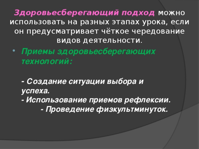 Здоровьесберегающий подход можно использовать на разных этапах урока, если он предусматривает чёткое чередование видов деятельности. Приемы здоровьесберегающих технологий:   - Создание ситуации выбора и успеха.  - Использование приемов рефлексии. - Проведение физкультминуток.  