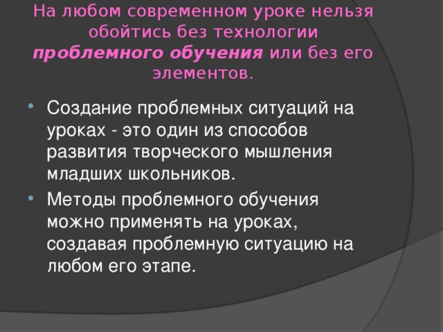 На любом современном уроке нельзя обойтись без технологии проблемного обучения или без его элементов. Создание проблемных ситуаций на уроках - это один из способов развития творческого мышления младших школьников. Методы проблемного обучения можно применять на уроках, создавая проблемную ситуацию на любом его этапе. 