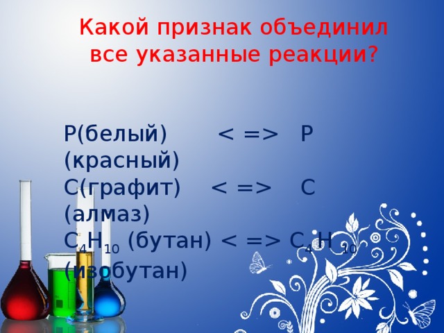 Какой признак объединил все указанные реакции? Р(белый)  Р (красный) C(графит)  С (алмаз) С 4 Н 10 (бутан)  С 4 Н 10 (изобутан)