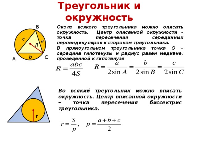 Треугольник и окружность В Около всякого треугольника можно описать окружность. Центр описанной окружности – точка пересечения серединных перпендикуляров к сторонам треугольника. В прямоугольном треугольнике точка О – середина гипотенузы и радиус равен медиане, проведенной к гипотенузе c а R b С А Во всякий треугольник можно вписать окружность. Центр вписанной окружности – точка пересечения биссектрис треугольника. r 