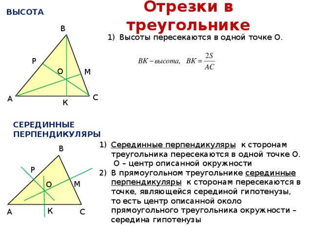 Отрезки в треугольнике ВЫСОТА В Высоты пересекаются в одной точке О. Р О М С А К СЕРЕДИННЫЕ ПЕРПЕНДИКУЛЯРЫ Серединные перпендикуляры к сторонам треугольника пересекаются в одной точке О. О – центр описанной окружности В прямоугольном треугольнике серединные перпендикуляры к сторонам пересекаются в точке, являющейся серединой гипотенузы, то есть центр описанной около прямоугольного треугольника окружности – середина гипотенузы В Р М О К К С А 