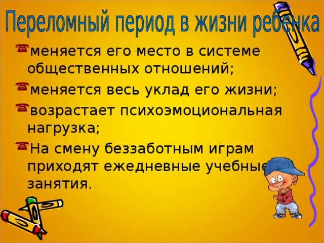 меняется его место в системе общественных отношений; меняется весь уклад его жизни; возрастает психоэмоциональная нагрузка; На смену беззаботным играм приходят ежедневные учебные занятия. 