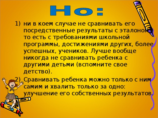 ни в коем случае не сравнивать его посредственные результаты с эталоном, то есть с требованиями школьной программы, достижениями других, более успешных, учеников. Лучше вообще никогда не сравнивать ребенка с другими детьми (вспомните свое детство). Сравнивать ребенка можно только с ним самим и хвалить только за одно: улучшение его собственных результатов. 