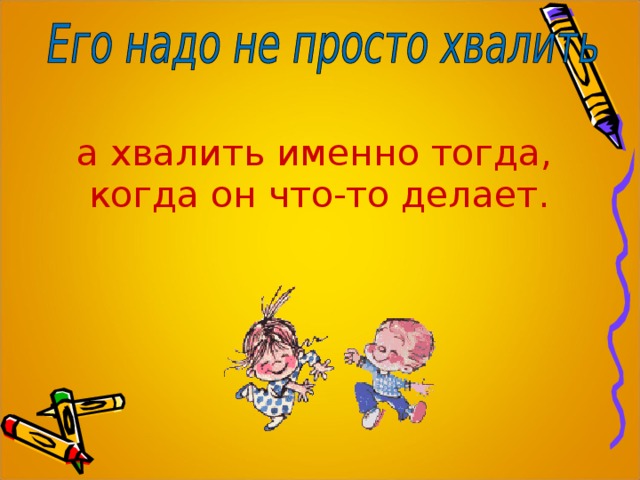 а хвалить именно тогда, когда он что-то делает. 