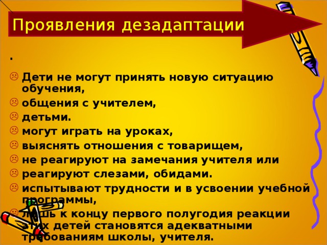 Проявления дезадаптации .  Дети не могут принять новую ситуацию обучения, общения с учителем, детьми. могут играть на уроках, выяснять отношения с товарищем, не реагируют на замечания учителя или реагируют слезами, обидами. испытывают трудности и в усвоении учебной программы, лишь к концу первого полугодия реакции этих детей становятся адекватными требованиям школы, учителя. 