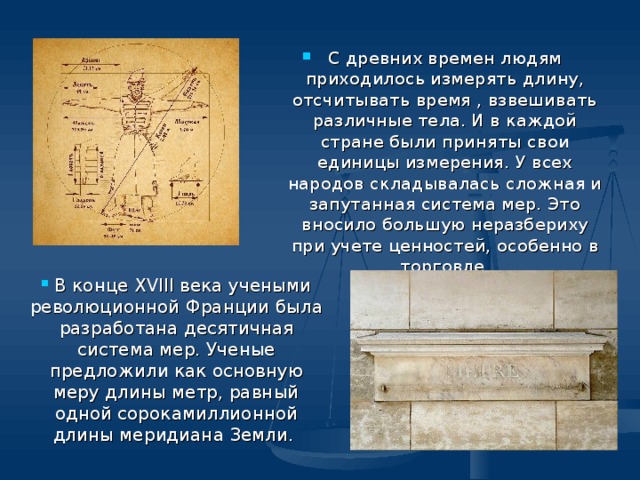 С древних времен людям приходилось измерять длину, отсчитывать время , взвешивать различные тела. И в каждой стране были приняты свои единицы измерения. У всех народов складывалась сложная и запутанная система мер. Это вносило большую неразбериху при учете ценностей, особенно в торговле.     В конце XVIII века учеными революционной Франции была разработана десятичная система мер. Ученые предложили как основную меру длины метр, равный одной сорокамиллионной длины меридиана Земли. 