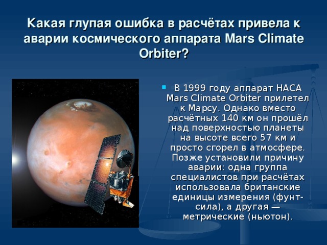Какая глупая ошибка в расчётах привела к аварии космического аппарата Mars Climate Orbiter? В 1999 году аппарат НАСА Mars Climate Orbiter прилетел к Марсу. Однако вместо расчётных 140 км он прошёл над поверхностью планеты на высоте всего 57 км и просто сгорел в атмосфере. Позже установили причину аварии: одна группа специалистов при расчётах использовала британские единицы измерения (фунт-сила), а другая — метрические (ньютон). 