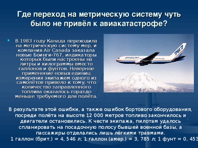 Где переход на метрическую систему чуть было не привёл к авиакатастрофе? В 1983 году Канада переходила на метрическую систему мер, и компания Air Canada заказала новые Боинги-767, индикаторы которых были настроены на литры и килограммы вместо галлонов и фунтов. Неверное применение новых единиц измерения экипажем одного из самолётов привело к тому, что количество заправленного топлива оказалось гораздо меньше требуемого для полёта. В результате этой ошибки, а также ошибок бортового оборудования, посреди полёта на высоте 12 000 метров топливо закончилось и двигатели остановились. К чести экипажа, пилотам удалось спланировать на посадочную полосу бывшей военной базы, а пассажиры отделались лишь лёгкими травмами. 1 галлон (брит.) = 4, 546 л; 1 галлон (амер.) = 3, 785 л; 1 фунт = 0, 4536 кг 