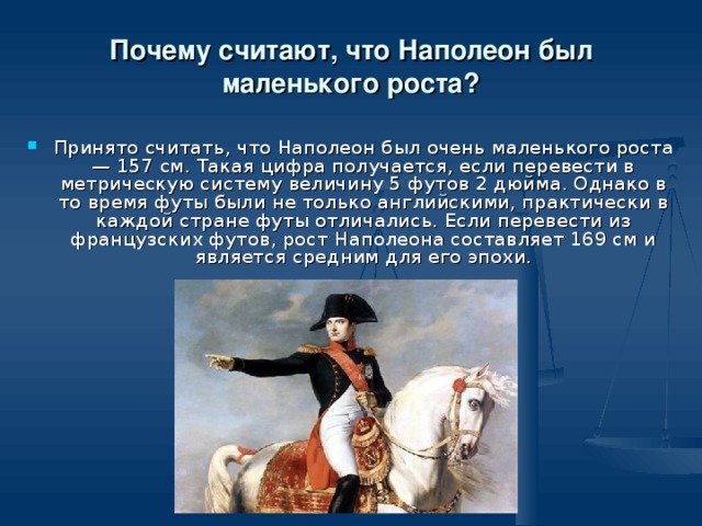 Почему считают, что Наполеон был маленького роста? Принято считать, что Наполеон был очень маленького роста — 157 см. Такая цифра получается, если перевести в метрическую систему величину 5 футов 2 дюйма. Однако в то время футы были не только английскими, практически в каждой стране футы отличались. Если перевести из французских футов, рост Наполеона составляет 169 см и является средним для его эпохи. 