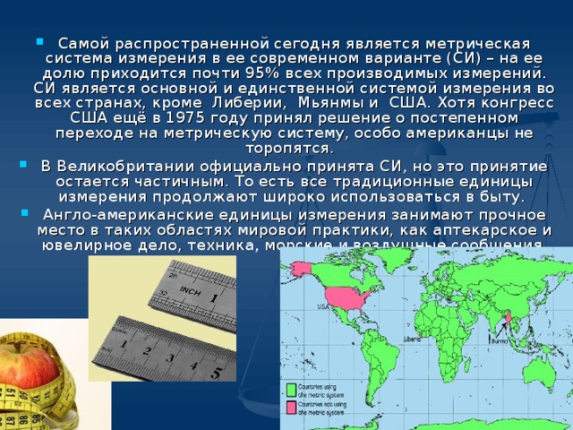 Самой распространенной сегодня является метрическая система измерения в ее современном варианте (СИ) – на ее долю приходится почти 95% всех производимых измерений. СИ является основной и единственной системой измерения во всех странах, кроме Либерии, Мьянмы и США. Хотя конгресс США ещё в 1975 году принял решение о постепенном переходе на метрическую систему, особо американцы не торопятся. В Великобритании официально принята СИ, но это принятие остается частичным. То есть все традиционные единицы измерения продолжают широко использоваться в быту. Англо-американские единицы измерения занимают прочное место в таких областях мировой практики, как аптекарское и ювелирное дело, техника, морские и воздушные сообщения.  