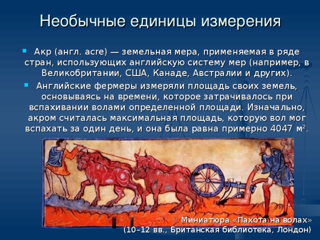 Необычные единицы измерения Акр (англ. acre) — земельная мера, применяемая в ряде стран, использующих английскую систему мер (например, в Великобритании, США, Канаде, Австралии и других). Английские фермеры измеряли площадь своих земель, основываясь на времени, которое затрачивалось при вспахивании волами определенной площади. Изначально, акром считалась максимальная площадь, которую вол мог вспахать за один день, и она была равна примерно 4047 м². Миниатюра «Пахота на волах»  (10–12 вв., Британская библиотека, Лондон) 