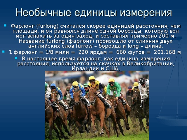 Необычные единицы измерения Фарлонг (furlong) считался скорее единицей расстояния, чем площади, и он равнялся длине одной борозды, которую вол мог вспахать за один заход, и составлял примерно 200 м. Название furlong (фарлонг) произошло от слияния двух английских слов furrow – борозда и long – длина. 1 фарлонг = 1/8 мили = 220 ярдам = 660 футов = 201.168 м В настоящее время фарлонг, как единица измерения расстояния, используется на скачках в Великобритании, Ирландии и США.  