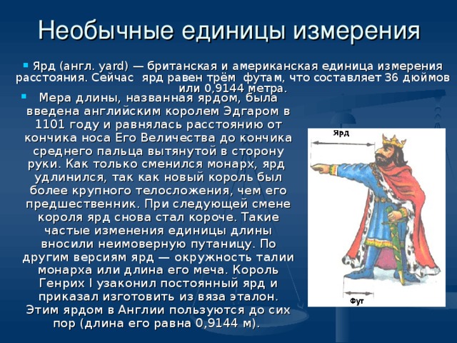 Необычные единицы измерения  Ярд (англ. yard) — британская и американская единица измерения расстояния. Сейчас ярд равен трём футам, что составляет 36 дюймов или 0,9144 метра. Мера длины, названная ярдом, была введена английским королем Эдгаром в 1101 году и равнялась расстоянию от кончика носа Его Величества до кончика среднего пальца вытянутой в сторону руки. Как только сменился монарх, ярд удлинился, так как новый король был более крупного телосложения, чем его предшественник. При следующей смене короля ярд снова стал короче. Такие частые изменения единицы длины вносили неимоверную путаницу. По другим версиям ярд — окружность талии монарха или длина его меча. Король Генрих I узаконил постоянный ярд и приказал изготовить из вяза эталон. Этим ярдом в Англии пользуются до сих пор (длина его равна 0,9144 м). 