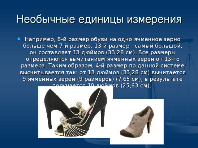 Необычные единицы измерения Например, 8-й размер обуви на одно ячменное зерно больше чем 7-й размер. 13-й размер - самый большой, он составляет 13 дюймов (33,28 см). Все размеры определяются вычитанием ячменных зерен от 13-го размера. Таким образом, 4-й размер по данной системе высчитывается так: от 13 дюймов (33,28 см) вычитается 9 ячменных зерен (9 размеров) (7,65 см), в результате получается 10 дюймов (25,63 см).  