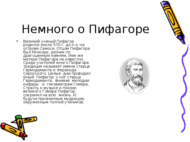 Немного о Пифагоре Великий ученый Пифагор родился около 570 г. до н.э. на острове Самосе. Отцом Пифагора был Мнесарх, резчик по драгоценным камням. Имя же матери Пифагора не известно. Среди учителей юного Пифагора традиция называет имена старца Гермодаманта и Ферекида Сиросского. Целые дни проводил юный Пифагор у ног старца Гермо­даманта, внимая мелодии кифары и гекзаметрам Гомера. Страсть к музыке и поэзии великого Гомера Пифагор сохранил на всю жизнь. И, будучи признанным мудрецом, окруженным толпой учеников , 