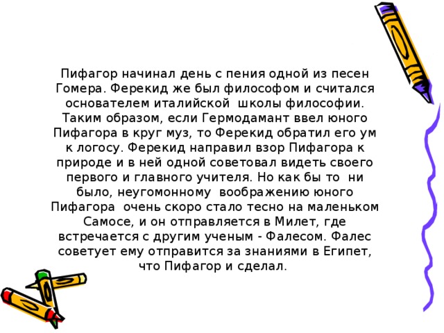 Пифагор начинал день с пения одной из песен Гомера. Ферекид же был философом и считался основателем италийской школы философии. Таким образом, если Гермодамант ввел юного Пифагора в круг муз, то Ферекид обратил его ум к логосу. Ферекид направил взор Пифагора к природе и в ней одной советовал видеть своего первого и главного учителя. Но как бы то ни было, неугомонному воображению юного Пифагора очень скоро стало тесно на маленьком Самосе, и он отправляется в Милет, где встречается с другим ученым - Фалесом. Фалес советует ему отправится за знаниями в Египет, что Пифагор и сделал. 