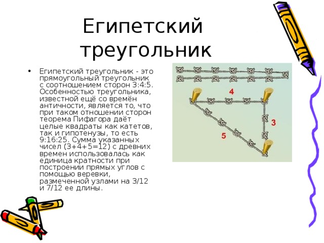 Египетский  треугольник Египетский треугольник - это прямоугольный треугольник с соотношением сторон 3:4:5. Особенностью треугольника, известной ещё со времён античности, является то, что при таком отношении сторон теорема Пифагора даёт целые квадраты как катетов, так и гипотенузы, то есть 9:16:25. Сумма указанных чисел (3+4+5=12) с древних времен использовалась как единица кратности при построении прямых углов с помощью веревки, размеченной узлами на 3/12 и 7/12 ее длины. 