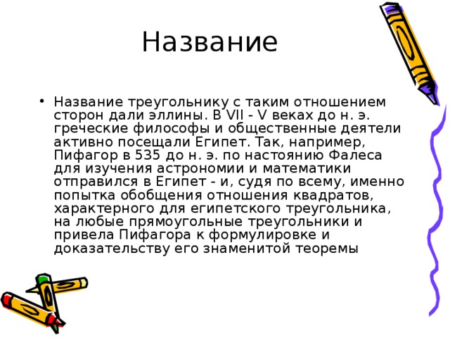Название Название треугольнику с таким отношением сторон дали эллины. В VII - V веках до н. э. греческие философы и общественные деятели активно посещали Египет. Так, например, Пифагор в 535 до н. э. по настоянию Фалеса для изучения астрономии и математики отправился в Египет - и, судя по всему, именно попытка обобщения отношения квадратов, характерного для египетского треугольника, на любые прямоугольные треугольники и привела Пифагора к формулировке и доказательству его знаменитой теоремы 