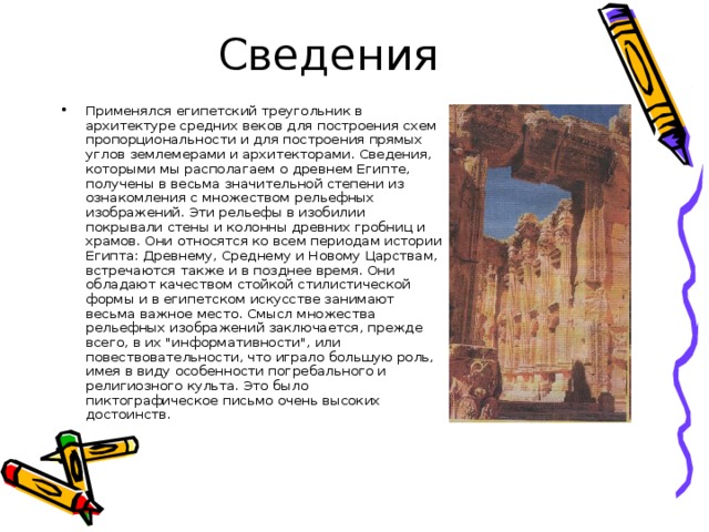 Сведения Применялся египетский треугольник в архитектуре средних веков для построения схем пропорциональности и для построения прямых углов землемерами и архитекторами. Сведения, которыми мы располагаем о древнем Египте, получены в весьма значительной степени из ознакомления с множеством рельефных изображений. Эти рельефы в изобилии покрывали стены и колонны древних гробниц и храмов. Они относятся ко всем периодам истории Египта: Древнему, Среднему и Новому Царствам, встречаются также и в позднее время. Они обладают качеством стойкой стилистической формы и в египетском искусстве занимают весьма важное место. Смысл множества рельефных изображений заключается, прежде всего, в их 