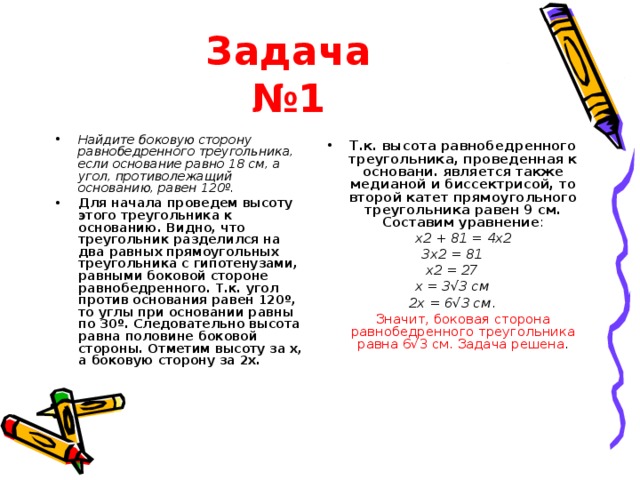 Задача  №1 Найдите боковую сторону равнобедренного треугольника, если основание равно 18 см, а угол, противолежащий основанию, равен 120º. Для начала проведем высоту этого треугольника к основанию. Видно, что треугольник разделился на два равных прямоугольных треугольника с гипотенузами, равными боковой стороне равнобедренного. Т.к. угол против основания равен 120º, то углы при основании равны по 30º. Следовательно высота равна половине боковой стороны. Отметим высоту за x, а боковую сторону за 2x. Т.к. высота равнобедренного треугольника, проведенная к основани. является также медианой и биссектрисой, то второй катет прямоугольного треугольника равен 9 см. Составим уравнение :  x2 + 81 = 4x2 3x2 = 81 x2 = 27 x = 3√3 см 2х = 6√3 см .  Значит, боковая сторона равнобедренного треугольника равна 6√3 см. Задача решена . 