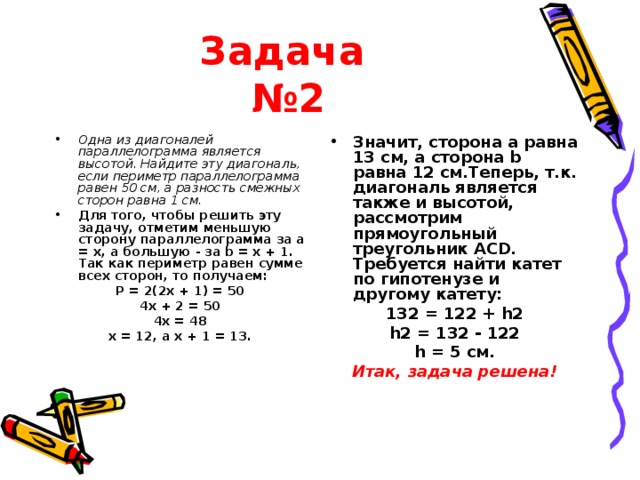 Задача   №2 Одна из диагоналей параллелограмма является высотой. Найдите эту диагональ, если периметр параллелограмма равен 50 см, а разность смежных сторон равна 1 см. Для того, чтобы решить эту задачу, отметим меньшую сторону параллелограмма за a = x, а большую - за b = x + 1. Так как периметр равен сумме всех сторон, то получаем: Значит, сторона a равна 13 см, а сторона b равна 12 см.Теперь, т.к. диагональ является также и высотой, рассмотрим прямоугольный треугольник ACD. Требуется найти катет по гипотенузе и другому катету: P = 2(2x + 1) = 50 4x + 2 = 50 4x = 48 x = 12, а x + 1 = 13. 132 = 122 + h2 h2 = 132 - 122 h = 5 см. Итак, задача решена! 