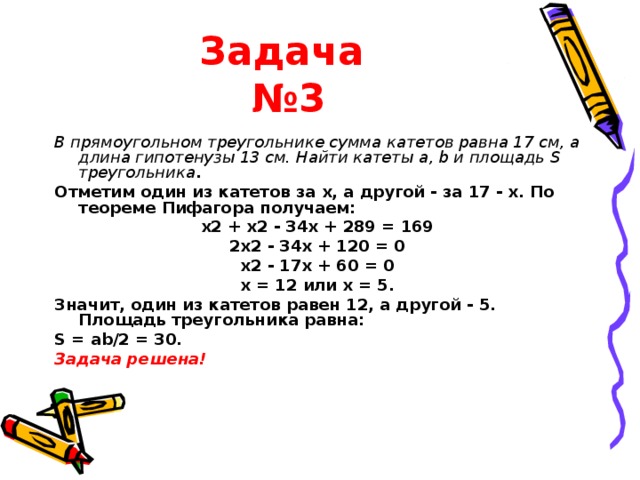 Задача  №3 В прямоугольном треугольнике сумма катетов равна 17 см, а длина гипотенузы 13 см. Найти катеты a, b и площадь S треугольника . Отметим один из катетов за x, а другой - за 17 - х. По теореме Пифагора получаем: x2 + x2 - 34x + 289 = 169 2x2 - 34x + 120 = 0 x2 - 17x + 60 = 0 x = 12 или x = 5. Значит, один из катетов равен 12, а другой - 5. Площадь треугольника равна: S = ab/2 = 30. Задача решена! 