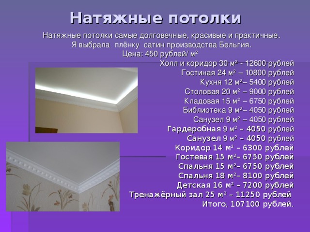 Натяжные потолки Натяжные потолки самые долговечные, красивые и практичные. Я выбрала плёнку сатин производства Бельгия. Цена: 450 рублей/ м ²  Холл и коридор 30 м ² - 12600 рублей Гостиная 24 м ² – 10800 рублей Кухня 12 м ² – 5400 рублей Столовая 20 м ² – 9000 рублей Кладовая 15 м ² – 6750 рублей Библиотека 9 м ² – 4050 рублей Санузел 9 м ² – 4050 рублей Гардеробная 9 м ² – 4050 рублей Санузел 9 м ² – 4050 рублей Коридор 14 м ² – 6300 рублей Гостевая 15 м ² – 6750 рублей Спальня 15 м ² – 6750 рублей Спальня 18 м ² – 8100 рублей Детская 16 м ² – 7200 рублей Тренажёрный зал 25 м ² – 11250 рублей Итого, 107100 рублей. 