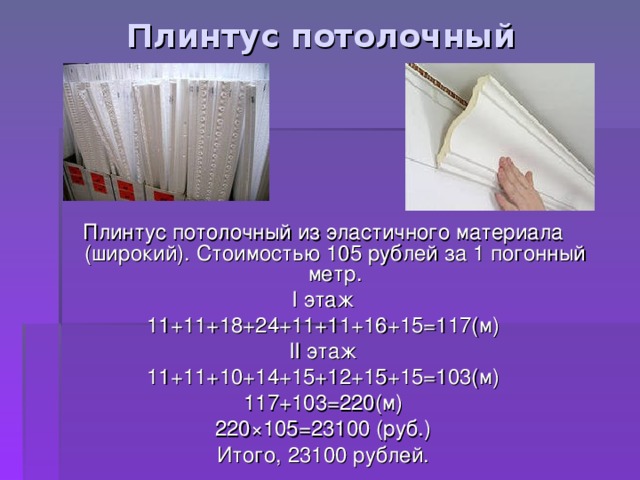 Плинтус потолочный Плинтус потолочный из эластичного материала (широкий). Стоимостью 105 рублей за 1 погонный метр. I этаж 11+11+18+24+11+11+16+15=117(м) II этаж 11+11+10+14+15+12+15+15=103(м) 117+103=220(м) 220 × 105=23100 (руб.) Итого, 23100 рублей. 