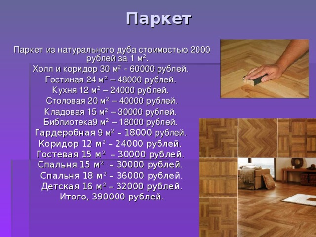 Паркет Паркет из натурального дуба стоимостью 2000 рублей за 1 м ² . Холл и коридор 30 м ² - 60000 рублей. Гостиная 24 м ² – 48000 рублей. Кухня 12 м ²  – 24000 рублей. Столовая 20 м ²  – 40000 рублей. Кладовая 15 м ²  – 30000 рублей. Библиотека9 м ²  – 18000 рублей. Гардеробная 9 м ² – 18000 рублей. Коридор 12 м ² – 24000 рублей. Гостевая 15 м ² – 30000 рублей. Спальня 15 м ² – 30000 рублей. Спальня 18 м ² – 36000 рублей. Детская 16 м ² – 32000 рублей. Итого, 390000 рублей. 