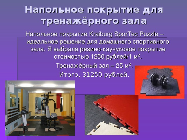 Напольное покрытие для тренажёрного зала Напольное покрытие Kraiburg SporTec Puzzle – идеальное решение для домашнего спортивного зала. Я выбрала резино-каучуковое покрытие стоимостью 1250 рублей/1 м ² . Тренажёрный зал – 25 м ² . Итого, 31250 рублей. 