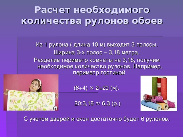 Расчет необходимого количества рулонов обоев Из 1 рулона ( длина 10 м) выходит 3 полосы. Ширина 3-х полос – 3,18 метра. Разделив периметр комнаты на 3,18, получим необходимое количество рулонов. Например, периметр гостиной (6+4) × 2=20 (м).  20:3,18 ≈ 6,3 (р.) С учетом дверей и окон достаточно будет 6 рулонов. 