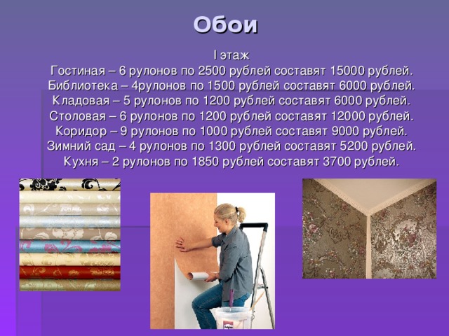 Обои I этаж Гостиная – 6 рулонов по 2500 рублей составят 15000 рублей. Библиотека – 4рулонов по 1500 рублей составят 6000 рублей. Кладовая – 5 рулонов по 1200 рублей составят 6000 рублей. Столовая – 6 рулонов по 1200 рублей составят 12000 рублей. Коридор – 9 рулонов по 1000 рублей составят 9000 рублей. Зимний сад – 4 рулонов по 1300 рублей составят 5200 рублей. Кухня – 2 рулонов по 1850 рублей составят 3700 рублей. 