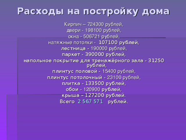 Расходы на постройку дома Кирпич – 724300 рублей, двери - 198100 рублей, окна - 506721 рублей, натяжные потолки - 107100 рублей, лестница - 190000 рублей, паркет - 390000 рублей, напольное покрытие для тренажёрного зала - 31250 рублей, плинтус половой - 15400 рублей, плинтус потолочный - 23100 рублей, плитка - 133500 рублей, обои - 120900 рублей, крыша – 127200 рублей. Всего 2 567 571 рублей. 