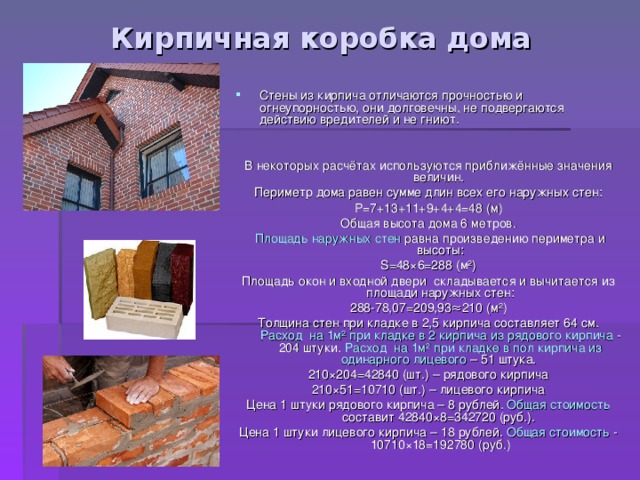 Кирпичная коробка дома Стены из кирпича отличаются прочностью и огнеупорностью, они долговечны, не подвергаются действию вредителей и не гниют. В некоторых расчётах используются приближённые значения величин. Периметр  дома равен сумме длин всех его наружных стен: P=7+13+11+9+4+4=48 ( м) Общая высота дома 6 метров.  Площадь наружных стен равна произведению периметра и высоты: S=48 ×6=2 8 8 ( м ² ) Площадь окон и входной двери складывается и вычитается из площади наружных стен: 288-78,07=209,93≈210 (м ² ) Толщина стен при кладке в 2,5 кирпича составляет 64 см. Расход на 1м ² при кладке в 2 кирпича из рядового кирпича - 204 штуки. Расход на 1м ² при кладке в пол кирпича из одинарного лицевого – 51 штука. 210 × 204=42840 (шт.) – рядового кирпича 210 × 51=10710 (шт.) – лицевого кирпича Цена 1 штуки рядового кирпича – 8 рублей. Общая стоимость составит 42840 × 8=342720 (руб.). Цена 1 штуки лицевого кирпича – 18 рублей. Общая стоимость - 10710 × 18=192780 (руб.) 