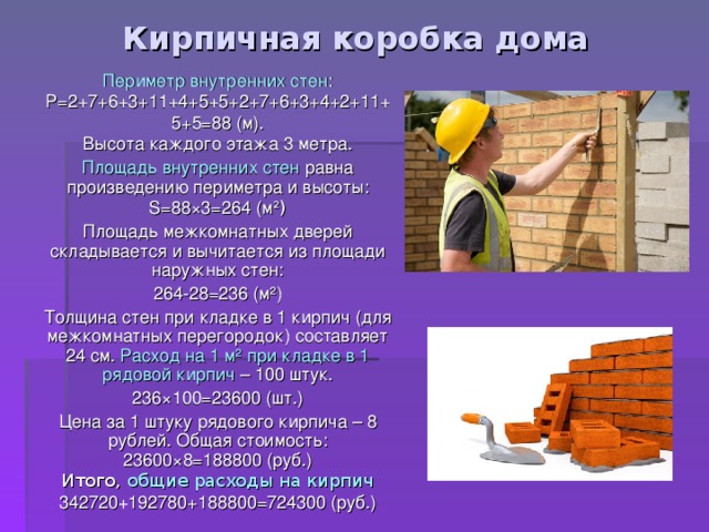Кирпичная коробка дома Периметр  внутренних стен : P= 2+7+6+3+11+4+5+5+2+7+6+3+4+2+11+5+5=88 (м). Высота каждого этажа 3 метра. Площадь внутренних стен равна произведению периметра и высоты: S= 88 × 3=264 (м ² ) Площадь межкомнатных  дверей складывается и вычитается из площади наружных стен: 264-28=236 (м ² ) Толщина стен при кладке в 1 кирпич (для межкомнатных перегородок) составляет 24 см. Расход на 1 м ² при кладке в 1 рядовой кирпич – 100 штук. 236 × 100=23600 (шт.) Цена за 1 штуку рядового кирпича – 8 рублей. Общая стоимость: 23600 × 8=188800 (руб.) Итого, общие расходы на кирпич 342720 + 192780+188800=724300 (руб.) 